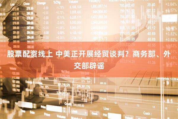 股票配资线上 中美正开展经贸谈判？商务部、外交部辟谣
