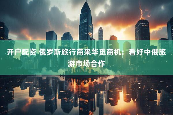 开户配资 俄罗斯旅行商来华觅商机：看好中俄旅游市场合作