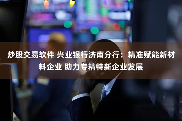 炒股交易软件 兴业银行济南分行：精准赋能新材料企业 助力专精特新企业发展