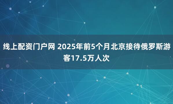 线上配资门户网 2025年前5个月北京接待俄罗斯游客17.5万人次