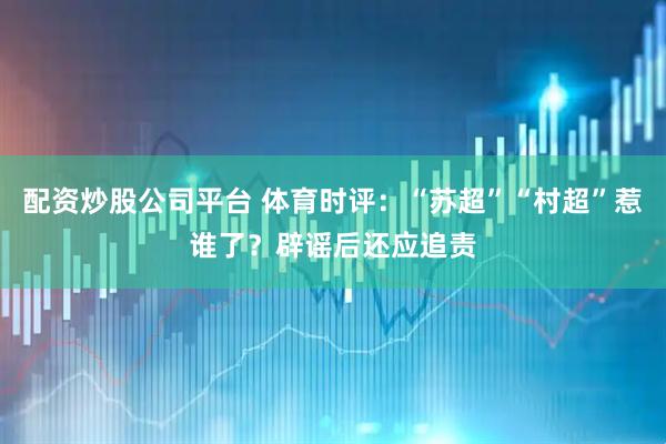 配资炒股公司平台 体育时评：“苏超”“村超”惹谁了？辟谣后还应追责