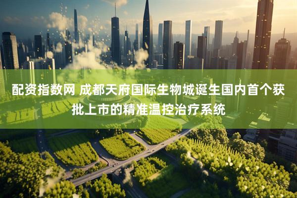 配资指数网 成都天府国际生物城诞生国内首个获批上市的精准温控治疗系统