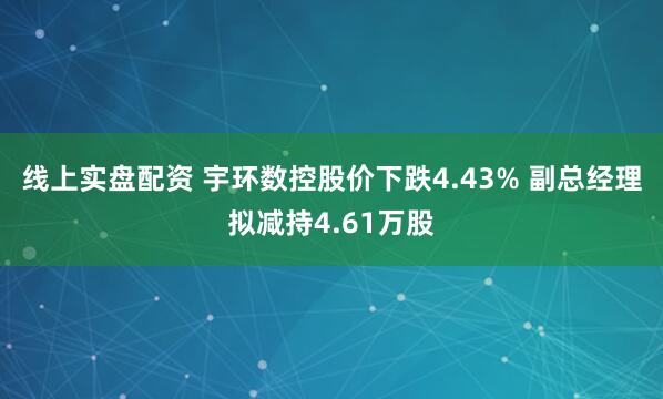 线上实盘配资 宇环数控股价下跌4.43% 副总经理拟减持4.61万股