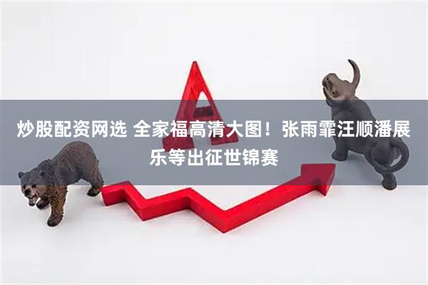 炒股配资网选 全家福高清大图！张雨霏汪顺潘展乐等出征世锦赛