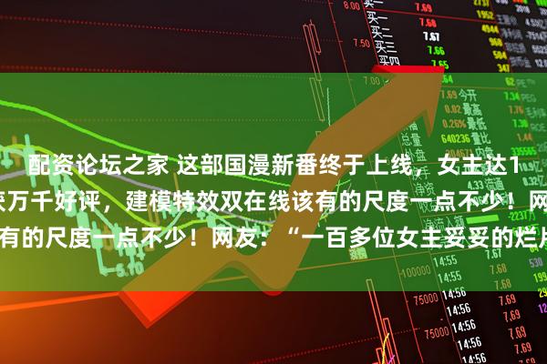 配资论坛之家 这部国漫新番终于上线，女主达100多位，首播三级收获万千好评，建模特效双在线该有的尺度一点不少！网友：“一百多位女主妥妥的烂片？”