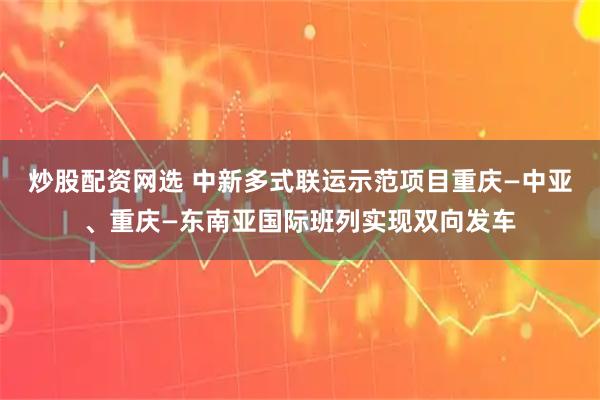 炒股配资网选 中新多式联运示范项目重庆—中亚、重庆—东南亚国际班列实现双向发车