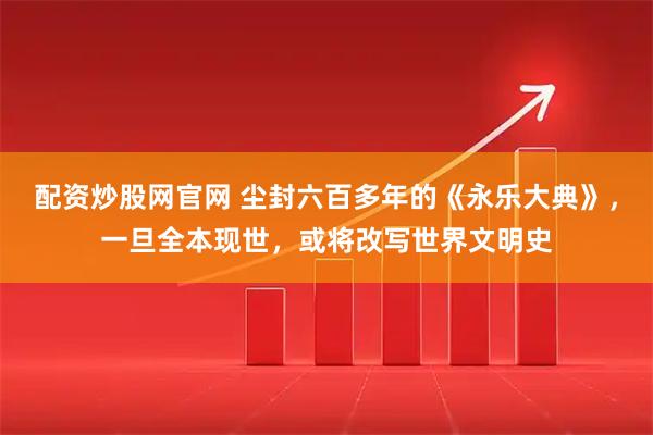 配资炒股网官网 尘封六百多年的《永乐大典》，一旦全本现世，或将改写世界文明史