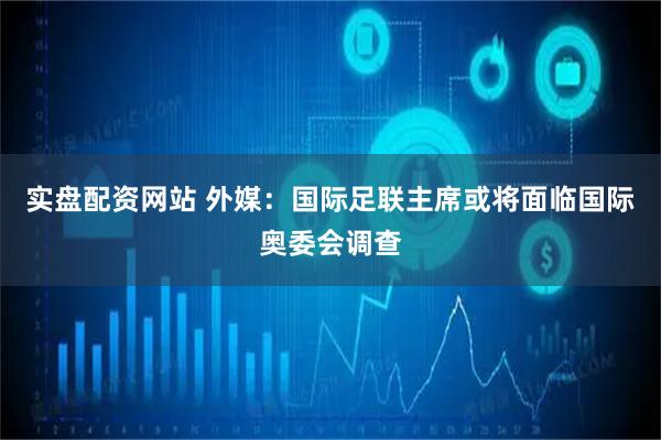 实盘配资网站 外媒：国际足联主席或将面临国际奥委会调查