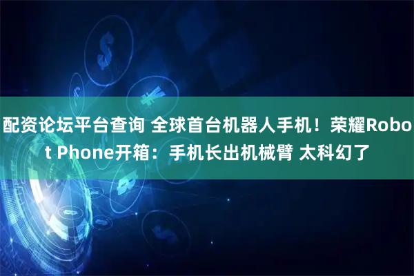 配资论坛平台查询 全球首台机器人手机！荣耀Robot Phone开箱：手机长出机械臂 太科幻了